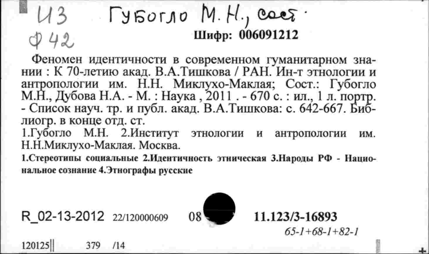 ﻿1 из
Губогло N И/ •

Шифр: 006091212
Феномен идентичности в современном гуманитарном знании : К 70-летию акад. В.А.Тишкова / РАН. Ин-т этнологии и антропологии им. Н.Н. Миклухо-Маклая; Сост.: Губогло М.Н., Дубова Н.А. - М. : Наука ,2011 . - 670 с.: ил., 1 л. порто. - Список науч. тр. и публ. акад. В.А.Тишкова: с. 642-667. Био-лиогр. в конце отд. ст.
1.Губогло М.Н. 2.Институт этнологии и антропологии им. Н.Н.Миклухо-Маклая. Москва.
1 .Стереотипы социальные 2.Идентичность этническая З.Народы РФ - Национальное сознание Д.Этнографы русские
И_02-13-2012 22/120000609	08
11.123/3-16893
65-1+68-1+82-1
120125Ц	379 /14